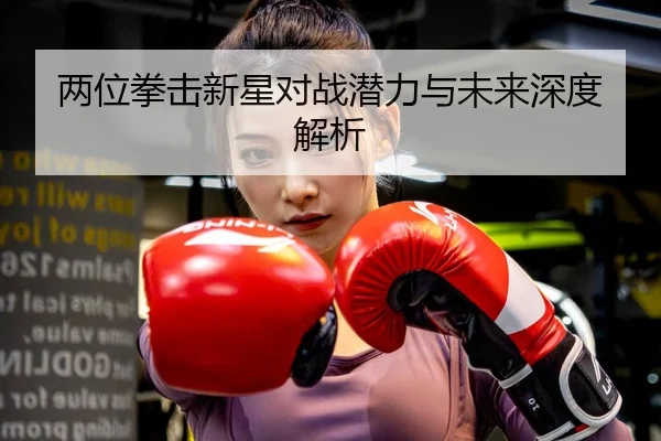 两位拳击新星对战潜力与未来深度解析